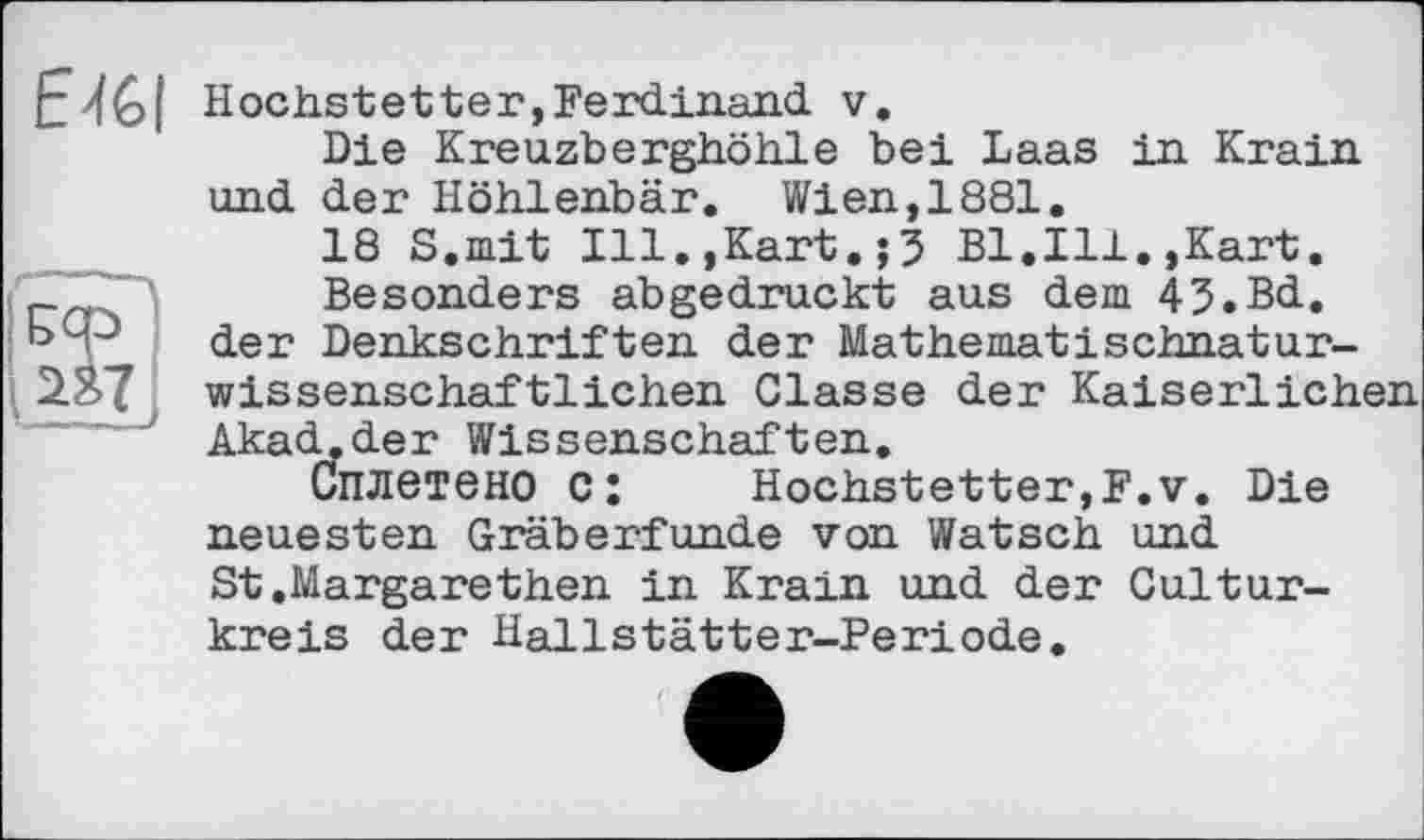 ﻿Hochstet ter, Ferdinand, v.
Die Kreuzberghöhle bei Laas in Krain und der Höhlenbär. Wien,1881.
18 S.mit Ill.,Kart.;3 Bl.Ill.,Kart. Besonders abgedruckt aus dem 43.Bd. bcp der Denkschriften der Mathematischnatur-2.ЯТ wissenschaftlichen Classe der Kaiserlichen Akad.der Wissenschaften.
Сплетено c:	Hochstetter,F.v. Die
neuesten Gräberfunde von Watsch und St.Margarethen in Krain und der Cultur-kreis der Hallstätter-Periode.